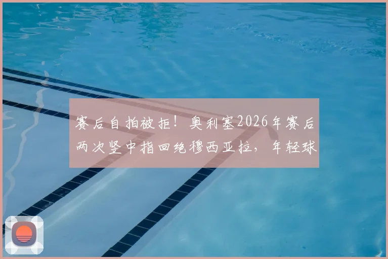 赛后自拍被拒！奥利塞2026年赛后两次竖中指回绝穆西亚拉，年轻球星场下互动引热议