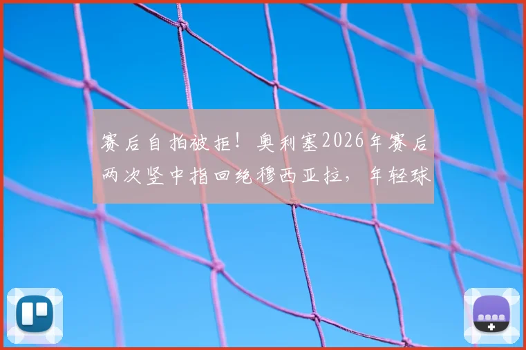 赛后自拍被拒！奥利塞2026年赛后两次竖中指回绝穆西亚拉，年轻球星场下互动引热议