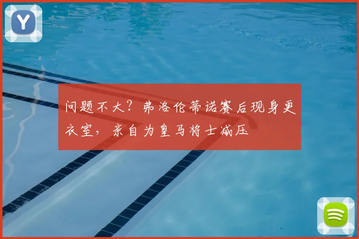 问题不大？弗洛伦蒂诺赛后现身更衣室，亲自为皇马将士减压