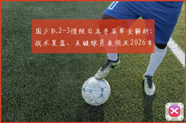 国少队2-3惜败日本夺亚军全解析：战术复盘、关键球员表现及2026年世少赛最新赛程与展望