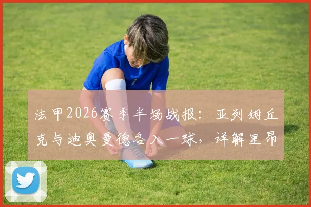 法甲2026赛季半场战报：亚列姆丘克与迪奥曼德各入一球，详解里昂1-1战平欧塞尔关键数据与球员背景