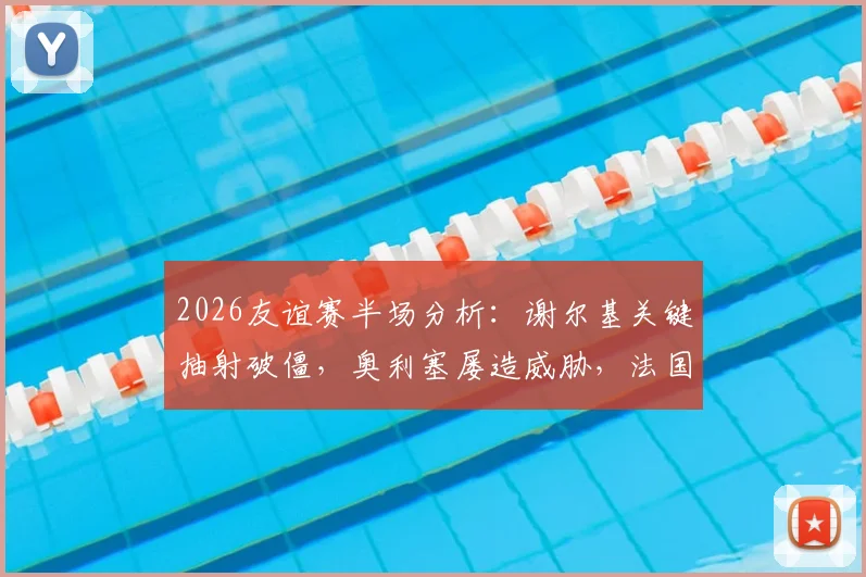 2026友谊赛半场分析：谢尔基关键抽射破僵，奥利塞屡造威胁，法国暂1-0领先科特迪瓦