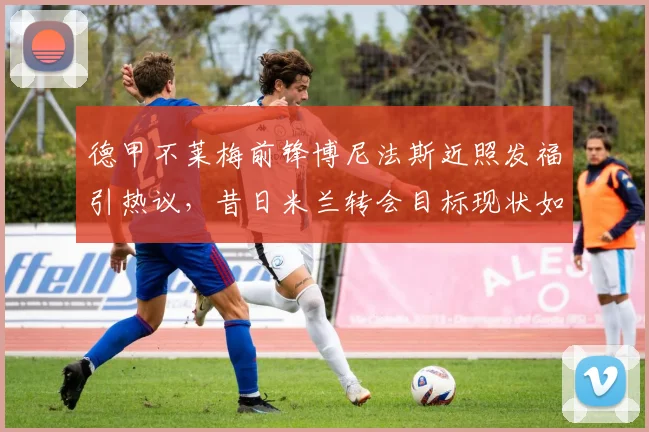 德甲不莱梅前锋博尼法斯近照发福引热议，昔日米兰转会目标现状如何，球员体脂管理受质疑