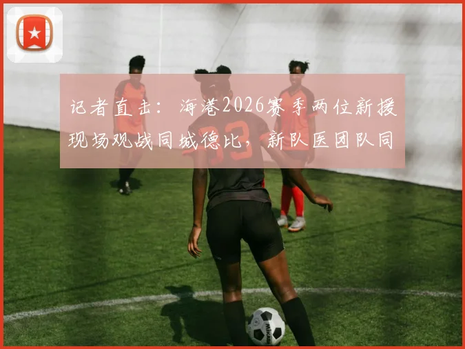 记者直击：海港2026赛季两位新援现场观战同城德比，新队医团队同时就位备战