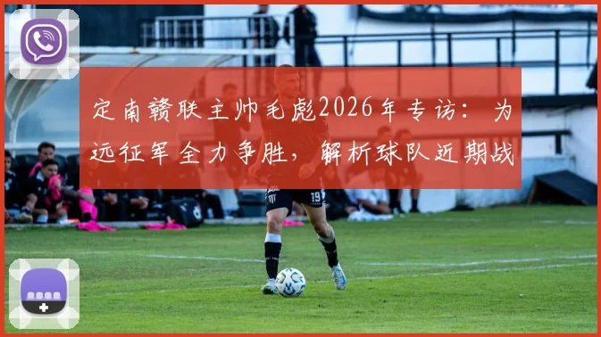 定南赣联主帅毛彪2026年专访：为远征军全力争胜，解析球队近期战绩与赛季目标